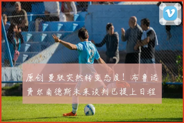 原创 曼联突然转变态度！布鲁诺・费尔南德斯未来谈判已提上日程