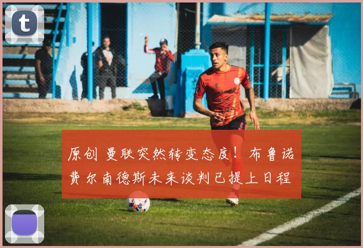 原创 曼联突然转变态度！布鲁诺・费尔南德斯未来谈判已提上日程