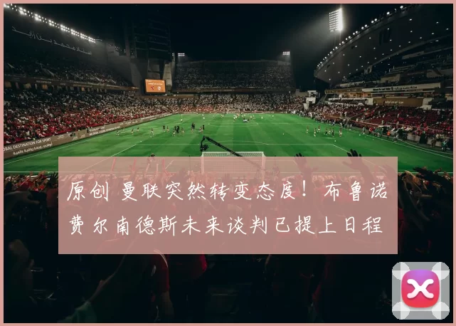 原创 曼联突然转变态度！布鲁诺・费尔南德斯未来谈判已提上日程