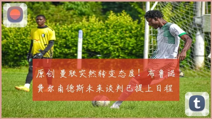 原创 曼联突然转变态度！布鲁诺・费尔南德斯未来谈判已提上日程