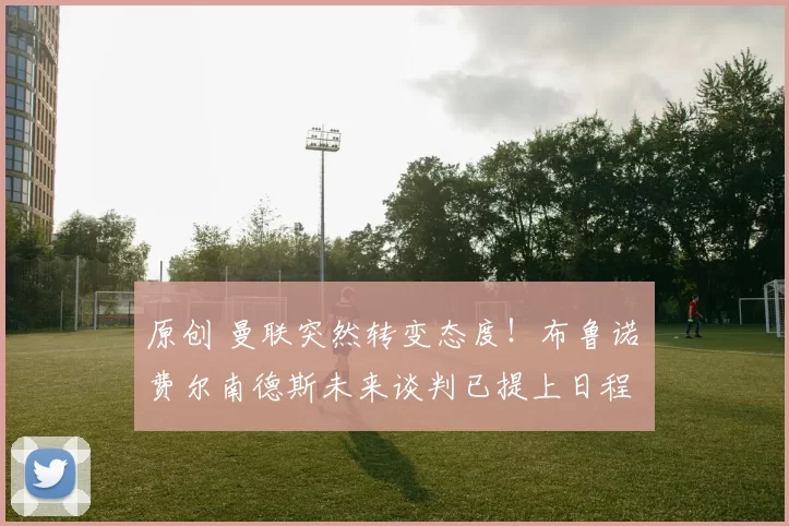 原创 曼联突然转变态度！布鲁诺・费尔南德斯未来谈判已提上日程