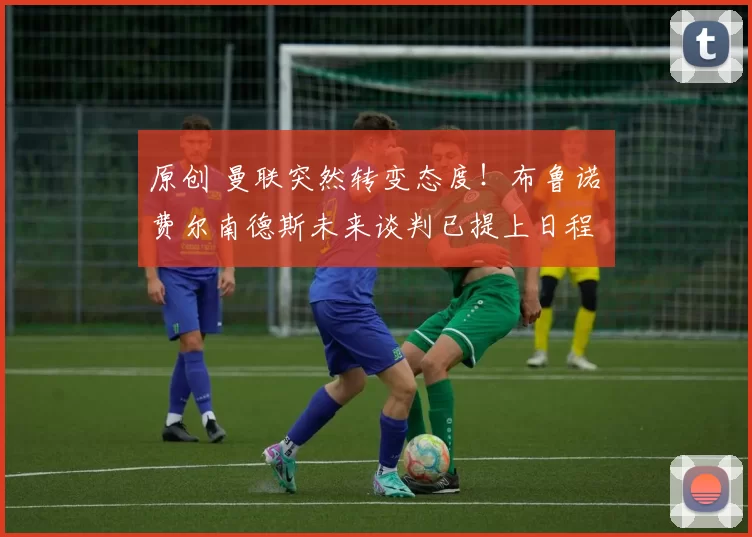 原创 曼联突然转变态度！布鲁诺・费尔南德斯未来谈判已提上日程