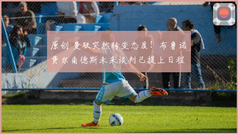 原创 曼联突然转变态度！布鲁诺・费尔南德斯未来谈判已提上日程