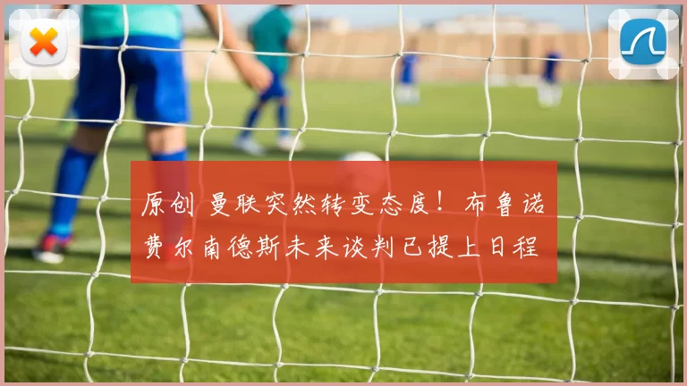 原创 曼联突然转变态度！布鲁诺・费尔南德斯未来谈判已提上日程