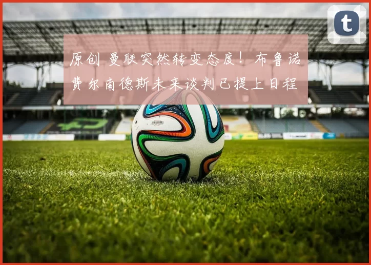 原创 曼联突然转变态度！布鲁诺・费尔南德斯未来谈判已提上日程