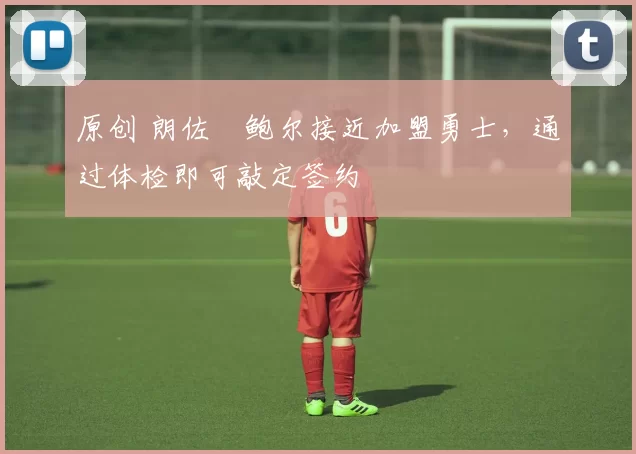 原创 朗佐・鲍尔接近加盟勇士，通过体检即可敲定签约