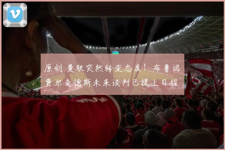 原创 曼联突然转变态度！布鲁诺・费尔南德斯未来谈判已提上日程