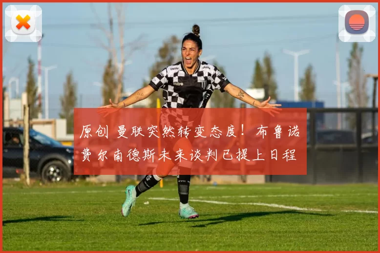 原创 曼联突然转变态度！布鲁诺・费尔南德斯未来谈判已提上日程