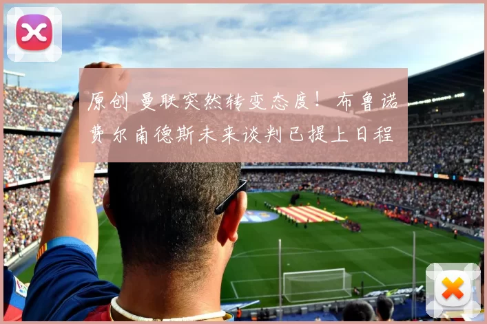 原创 曼联突然转变态度！布鲁诺・费尔南德斯未来谈判已提上日程