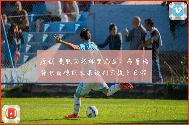 原创 曼联突然转变态度!布鲁诺・费尔南德斯未来谈判已提上日程