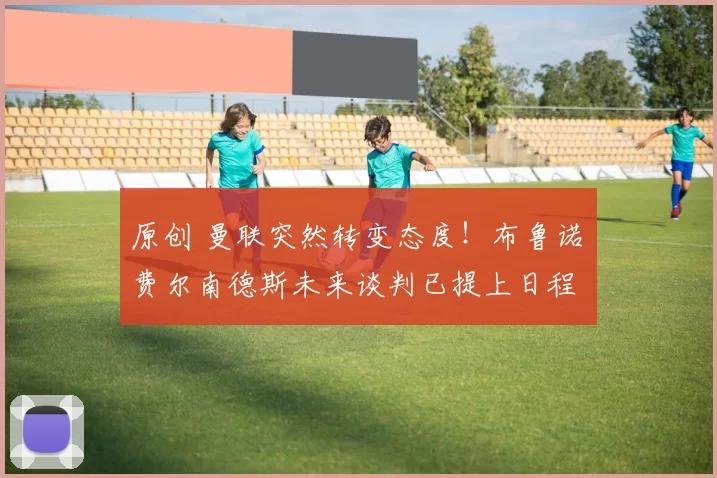 原创 曼联突然转变态度！布鲁诺・费尔南德斯未来谈判已提上日程