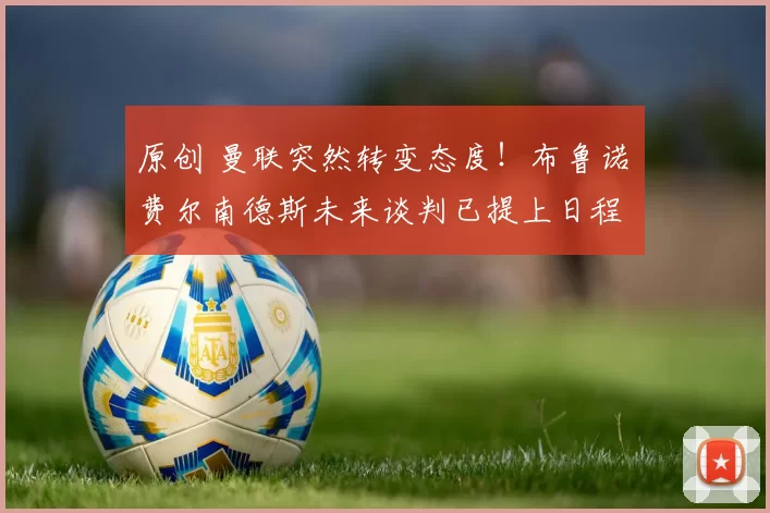 原创 曼联突然转变态度！布鲁诺・费尔南德斯未来谈判已提上日程