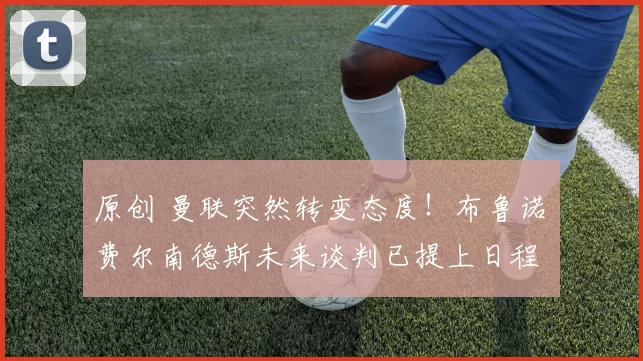 原创 曼联突然转变态度！布鲁诺・费尔南德斯未来谈判已提上日程