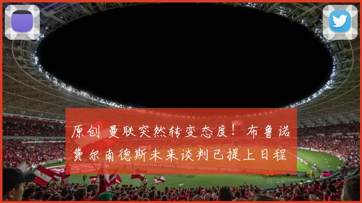 原创 曼联突然转变态度！布鲁诺・费尔南德斯未来谈判已提上日程