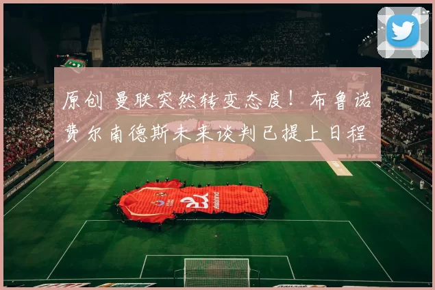 原创 曼联突然转变态度！布鲁诺・费尔南德斯未来谈判已提上日程