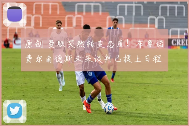 原创 曼联突然转变态度！布鲁诺・费尔南德斯未来谈判已提上日程