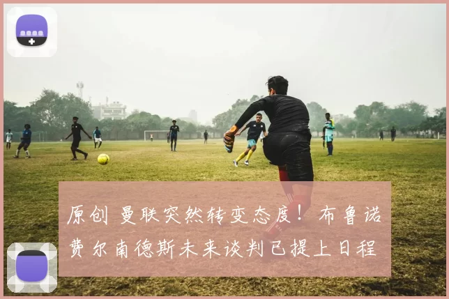 原创 曼联突然转变态度！布鲁诺・费尔南德斯未来谈判已提上日程