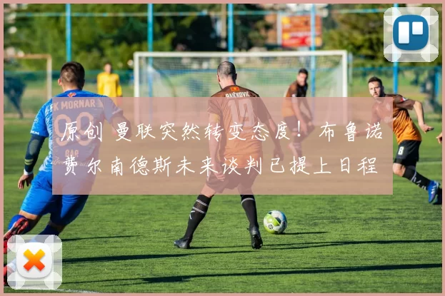 原创 曼联突然转变态度！布鲁诺・费尔南德斯未来谈判已提上日程