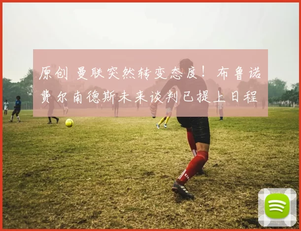 原创 曼联突然转变态度！布鲁诺・费尔南德斯未来谈判已提上日程