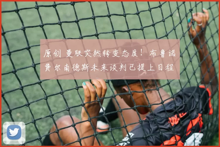 原创 曼联突然转变态度！布鲁诺・费尔南德斯未来谈判已提上日程