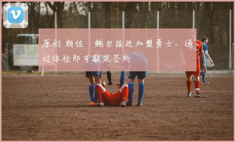 原创 朗佐・鲍尔接近加盟勇士，通过体检即可敲定签约