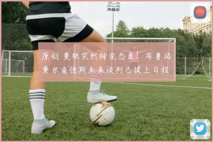 原创 曼联突然转变态度！布鲁诺・费尔南德斯未来谈判已提上日程