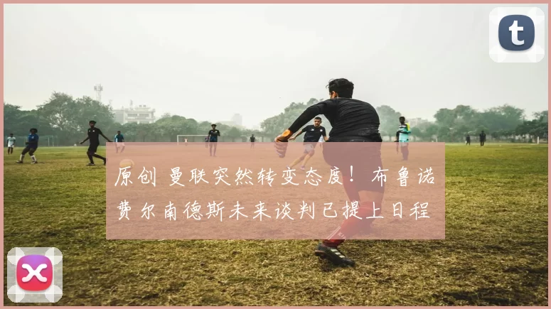 原创 曼联突然转变态度！布鲁诺・费尔南德斯未来谈判已提上日程