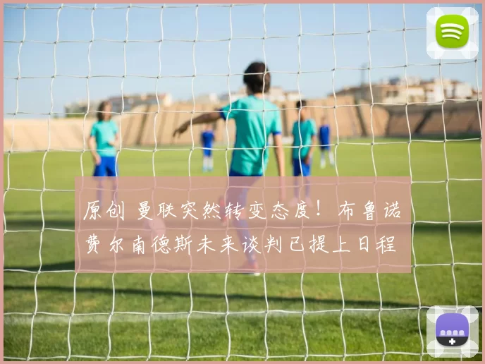 原创 曼联突然转变态度！布鲁诺・费尔南德斯未来谈判已提上日程