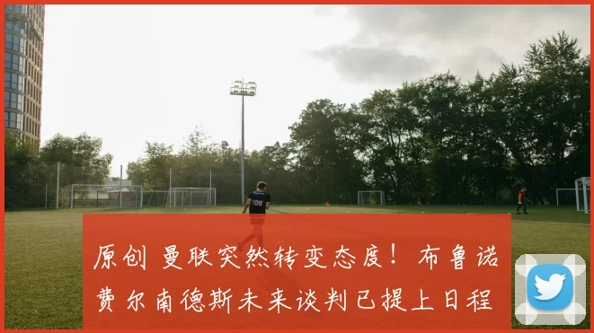 原创 曼联突然转变态度！布鲁诺・费尔南德斯未来谈判已提上日程