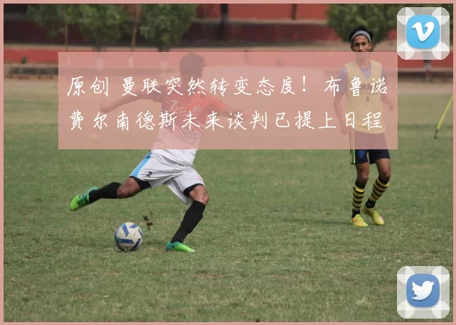 原创 曼联突然转变态度！布鲁诺・费尔南德斯未来谈判已提上日程