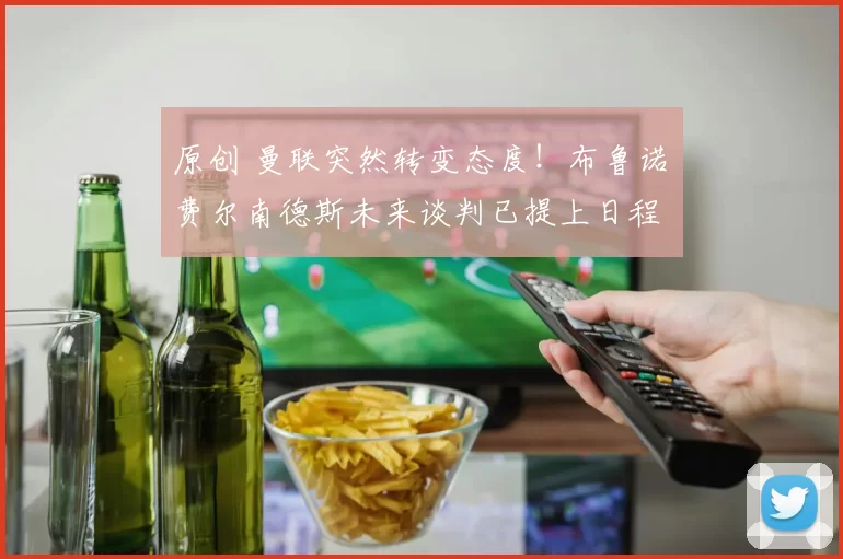 原创 曼联突然转变态度！布鲁诺・费尔南德斯未来谈判已提上日程