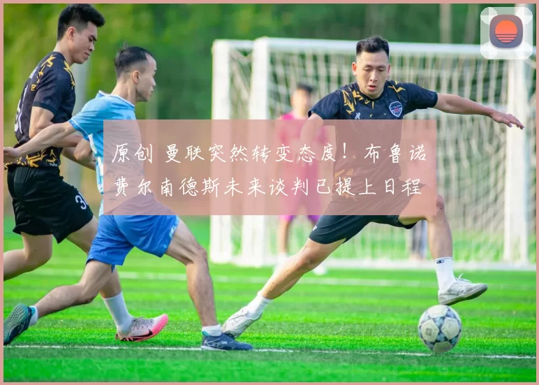 原创 曼联突然转变态度！布鲁诺・费尔南德斯未来谈判已提上日程