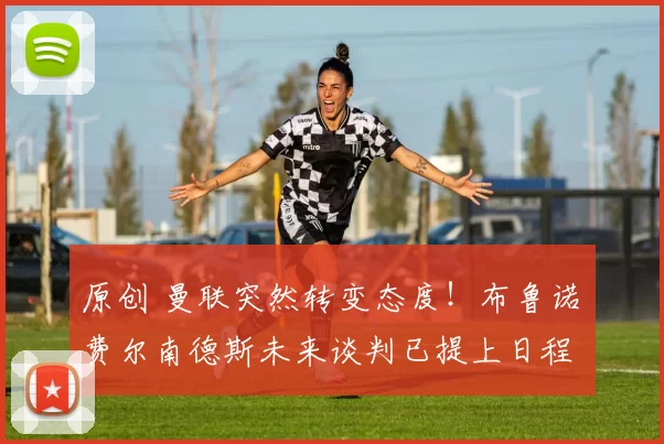 原创 曼联突然转变态度！布鲁诺・费尔南德斯未来谈判已提上日程