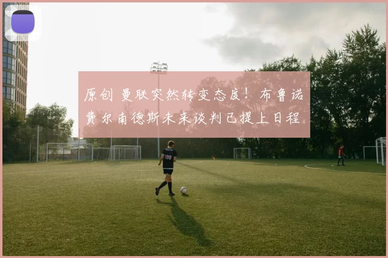 原创 曼联突然转变态度！布鲁诺・费尔南德斯未来谈判已提上日程