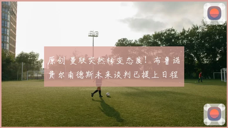 原创 曼联突然转变态度！布鲁诺・费尔南德斯未来谈判已提上日程