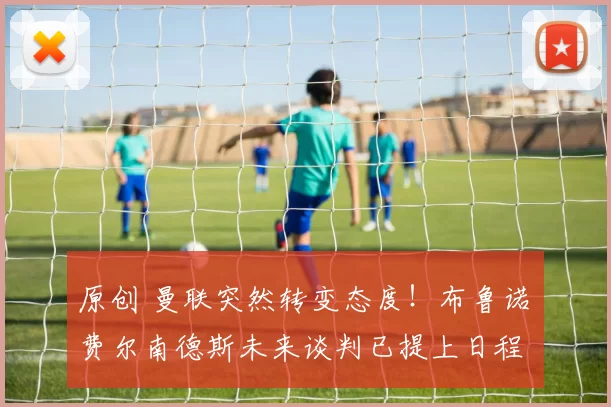 原创 曼联突然转变态度！布鲁诺・费尔南德斯未来谈判已提上日程