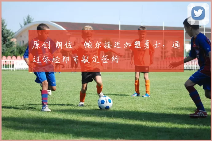 原创 朗佐・鲍尔接近加盟勇士，通过体检即可敲定签约