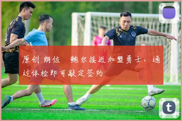 原创 朗佐・鲍尔接近加盟勇士，通过体检即可敲定签约