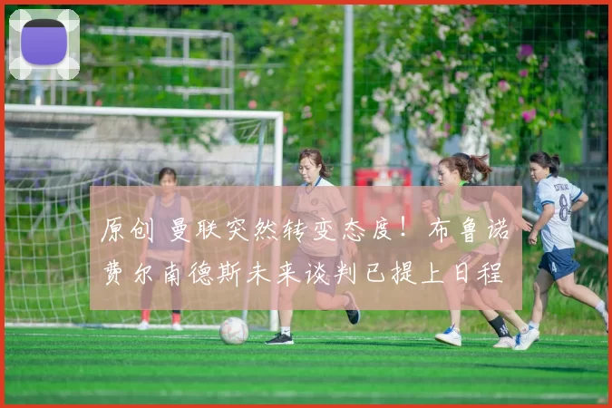 原创 曼联突然转变态度！布鲁诺・费尔南德斯未来谈判已提上日程