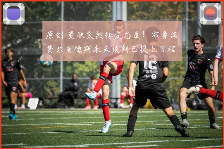 原创 曼联突然转变态度！布鲁诺・费尔南德斯未来谈判已提上日程