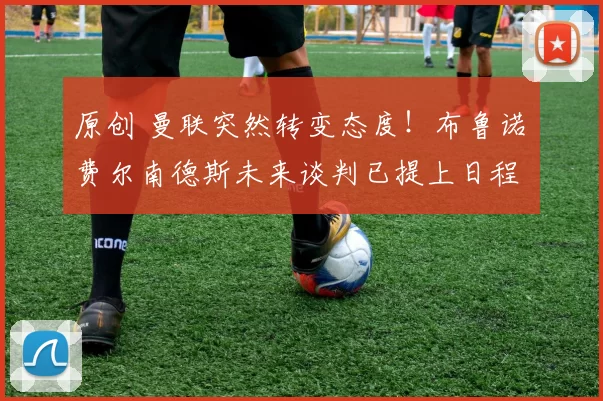 原创 曼联突然转变态度！布鲁诺・费尔南德斯未来谈判已提上日程