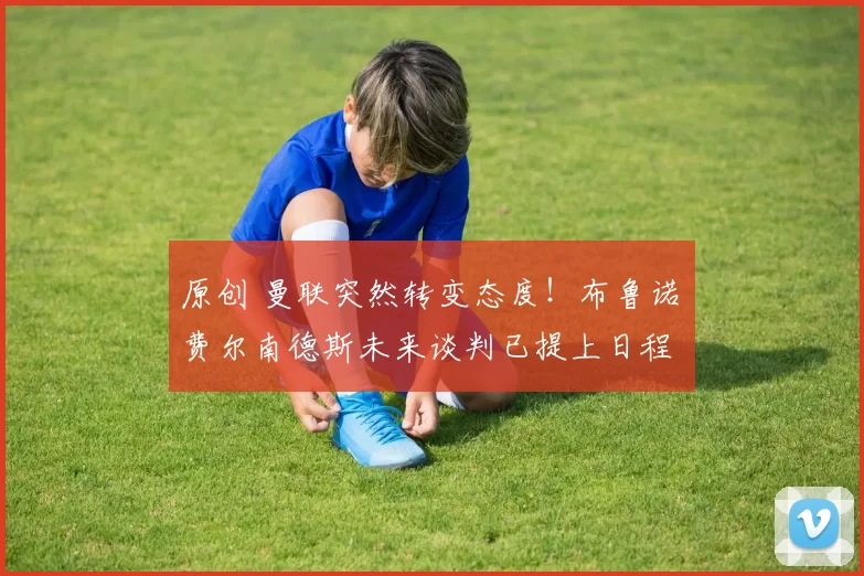 原创 曼联突然转变态度！布鲁诺・费尔南德斯未来谈判已提上日程