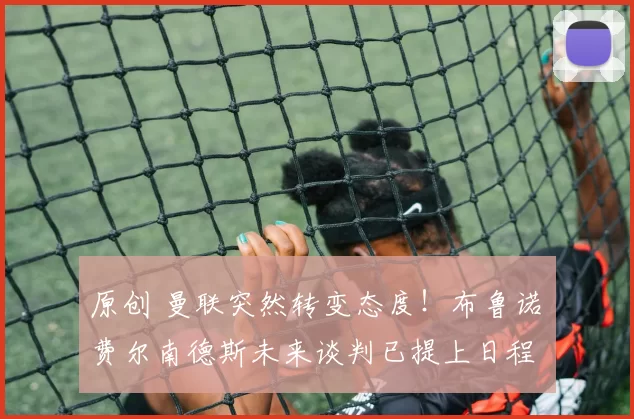 原创 曼联突然转变态度！布鲁诺・费尔南德斯未来谈判已提上日程