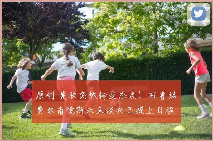 原创 曼联突然转变态度！布鲁诺・费尔南德斯未来谈判已提上日程