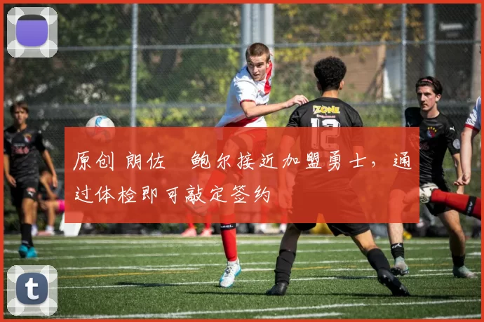 原创 朗佐・鲍尔接近加盟勇士，通过体检即可敲定签约