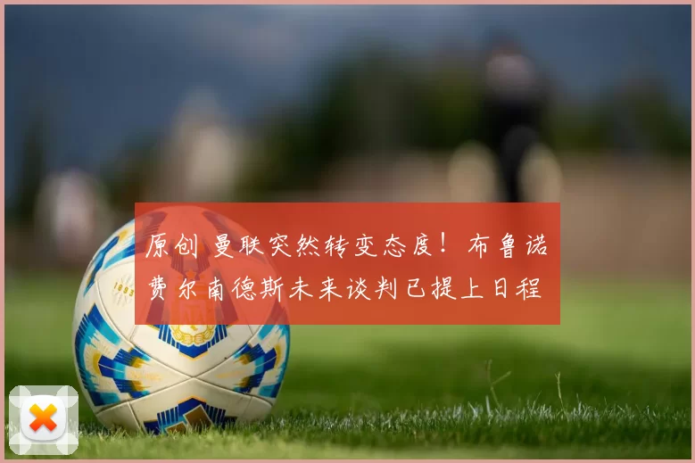 原创 曼联突然转变态度！布鲁诺・费尔南德斯未来谈判已提上日程