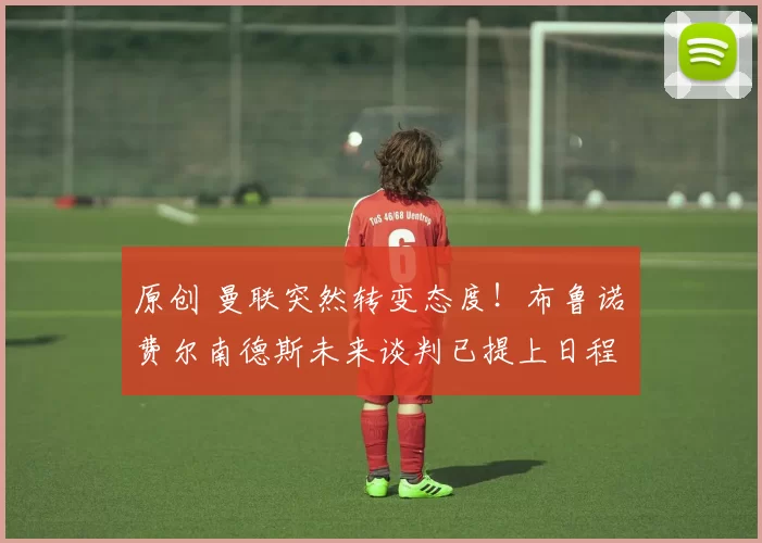 原创 曼联突然转变态度！布鲁诺・费尔南德斯未来谈判已提上日程