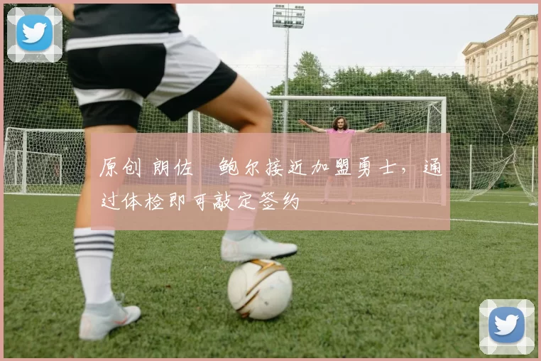 原创 朗佐・鲍尔接近加盟勇士，通过体检即可敲定签约