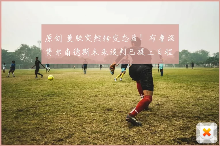 原创 曼联突然转变态度！布鲁诺・费尔南德斯未来谈判已提上日程