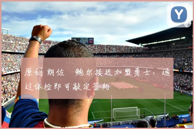 原创 朗佐・鲍尔接近加盟勇士，通过体检即可敲定签约